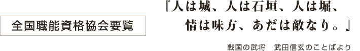 全国職能資格協会要覧 『人は城、人は石垣、人は堀、情は味方、あだは敵なり。』 戦国の武将　武田信玄のことばより